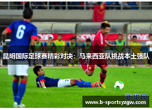 昆明国际足球赛精彩对决：马来西亚队挑战本土强队