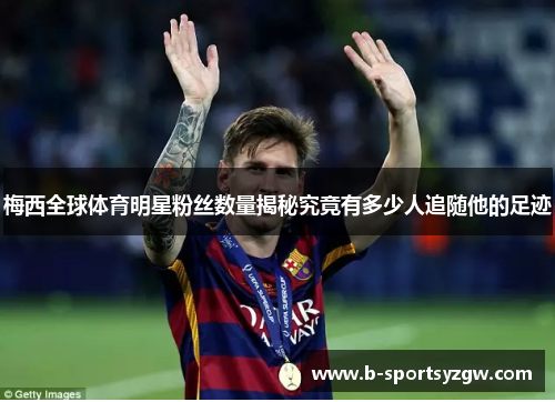 梅西全球体育明星粉丝数量揭秘究竟有多少人追随他的足迹