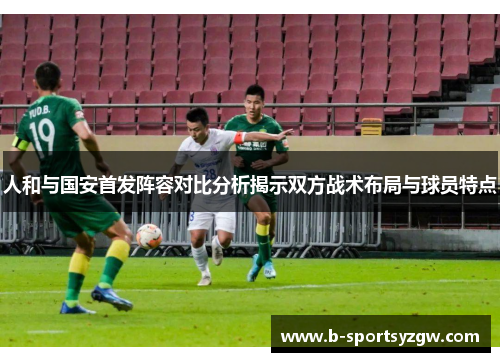 人和与国安首发阵容对比分析揭示双方战术布局与球员特点
